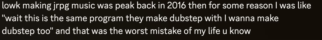 "lowk making jrpg music was peak back in 2016 then for some reason I was like "wait this is the same program they make dubstep with I wanna make dubstep too" and that was the worst mistake of my life u know"